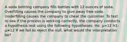 A soda bottling company fills bottles with 12 ounces of soda. Overfilling causes the company to give away free soda. Underfilling causes the company to cheat the customer. To test to see if the process is working correctly, the company conducts a hypothesis test using the following hypotheses: Ho: μ=12 H1: μ≠12 If we fail to reject the null, what would the interpretation be?