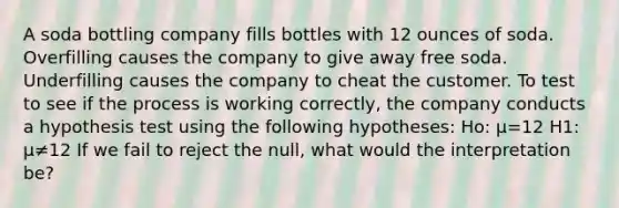 A soda bottling company fills bottles with 12 ounces of soda. Overfilling causes the company to give away free soda. Underfilling causes the company to cheat the customer. To test to see if the process is working correctly, the company conducts a hypothesis test using the following hypotheses: Ho: μ=12 H1: μ≠12 If we fail to reject the null, what would the interpretation be?