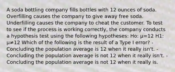 A soda bottling company fills bottles with 12 ounces of soda. Overfilling causes the company to give away free soda. Underfilling causes the company to cheat the customer. To test to see if the process is working correctly, the company conducts a hypothesis test using the following hypotheses: Ho: μ=12 H1: μ≠12 Which of the following is the result of a Type I error? -Concluding the population average is 12 when it really isn't. -Concluding the population average is not 12 when it really isn't. -Concluding the population average is not 12 when it really is.