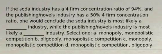 If the soda industry has a 4 firm concentration ratio of 94%, and the publishing/novels industry has a 50% 4 firm concentration ratio, one would conclude the soda industry is most likely a _________ industry, while the publishing/novels industry is most likely a _________ industry. Select one: a. monopoly, monopolistic competition b. oligopoly, monopolistic competition c. monopoly, monopolistic competition d. monopolistic competition, oligopoly