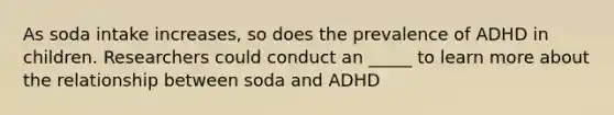 As soda intake increases, so does the prevalence of ADHD in children. Researchers could conduct an _____ to learn more about the relationship between soda and ADHD