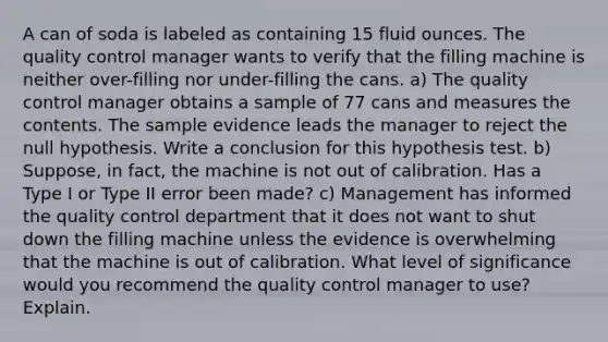 A can of soda is labeled as containing 15 <a href='https://www.questionai.com/knowledge/kqpddaCBuD-fluid-ounce' class='anchor-knowledge'>fluid ounce</a>s. The quality control manager wants to verify that the filling machine is neither over-filling nor under-filling the cans. a) The quality control manager obtains a sample of 77 cans and measures the contents. The sample evidence leads the manager to reject the null hypothesis. Write a conclusion for this hypothesis test. b) Suppose, in​ fact, the machine is not out of calibration. Has a Type I or Type II error been​ made? c) Management has informed the quality control department that it does not want to shut down the filling machine unless the evidence is overwhelming that the machine is out of calibration. What level of significance would you recommend the quality control manager to​ use? Explain.