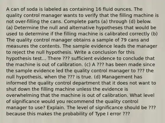 A can of soda is labeled as containing 16 fluid ounces. The quality control manager wants to verify that the filling machine is not over-filling the cans. Complete parts​ (a) through​ (d) below. ​(a) Determine the null and alternative hypotheses that would be used to determine if the filling machine is calibrated correctly (b) ​The quality control manager obtains a sample of 79 cans and measures the contents. The sample evidence leads the manager to reject the null hypothesis. Write a conclusion for this hypothesis test... There ??? sufficient evidence to conclude that the machine is out of calibration. (c) A ??? has been made since the sample evidence led the​ quality control manager to ??? the null​ hypothesis, when the ??? is true. (d) Management has informed the quality control department that it does not want to shut down the filling machine unless the evidence is overwhelming that the machine is out of calibration. What level of significance would you recommend the quality control manager to​ use? Explain. The level of significance should be ??? because this makes the probability of Type I error ???