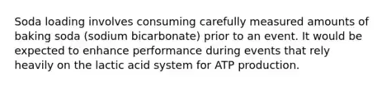 Soda loading involves consuming carefully measured amounts of baking soda (sodium bicarbonate) prior to an event. It would be expected to enhance performance during events that rely heavily on the lactic acid system for <a href='https://www.questionai.com/knowledge/kQXM5vFKbG-atp-production' class='anchor-knowledge'>atp production</a>.