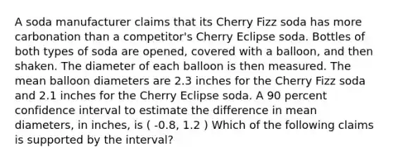 A soda manufacturer claims that its Cherry Fizz soda has more carbonation than a competitor's Cherry Eclipse soda. Bottles of both types of soda are opened, covered with a balloon, and then shaken. The diameter of each balloon is then measured. The mean balloon diameters are 2.3 inches for the Cherry Fizz soda and 2.1 inches for the Cherry Eclipse soda. A 90 percent confidence interval to estimate the difference in mean diameters, in inches, is ( -0.8, 1.2 ) Which of the following claims is supported by the interval?