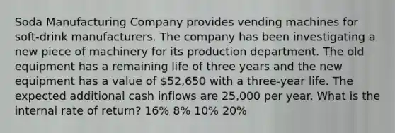 Soda Manufacturing Company provides vending machines for soft-drink manufacturers. The company has been investigating a new piece of machinery for its production department. The old equipment has a remaining life of three years and the new equipment has a value of 52,650 with a three-year life. The expected additional cash inflows are 25,000 per year. What is the internal rate of return? 16% 8% 10% 20%