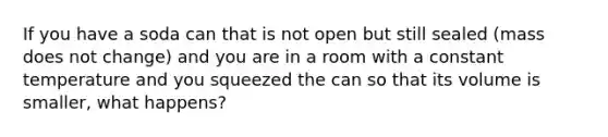 If you have a soda can that is not open but still sealed (mass does not change) and you are in a room with a constant temperature and you squeezed the can so that its volume is smaller, what happens?