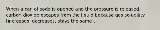 When a can of soda is opened and the pressure is released, carbon dioxide escapes from the liquid because gas solubility [increases, decreases, stays the same].