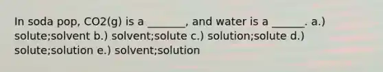 In soda pop, CO2(g) is a _______, and water is a ______. a.) solute;solvent b.) solvent;solute c.) solution;solute d.) solute;solution e.) solvent;solution