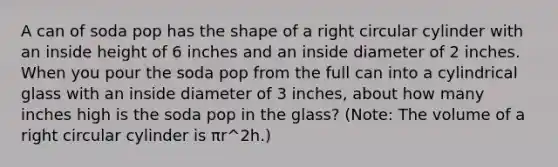 A can of soda pop has the shape of a right circular cylinder with an inside height of 6 inches and an inside diameter of 2 inches. When you pour the soda pop from the full can into a cylindrical glass with an inside diameter of 3 inches, about how many inches high is the soda pop in the glass? (Note: The volume of a right circular cylinder is πr^2h.)