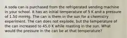 A soda can is purchased from the refrigerated vending machine in your school. It has an initial temperature of 5 K and a pressure of 1.50 mmHg. The can is them in the sun for a chemistry experiment. The can does not explode, but the temperature of the can increased to 45.0 K while roasting in the sun. What would the pressure in the can be at that temperature?