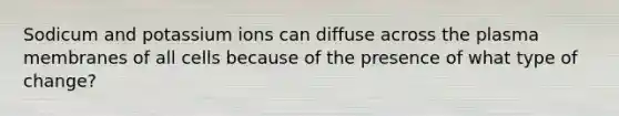 Sodicum and potassium ions can diffuse across the plasma membranes of all cells because of the presence of what type of change?