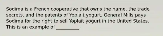 Sodima is a French cooperative that owns the name, the trade secrets, and the patents of Yoplait yogurt. General Mills pays Sodima for the right to sell Yoplait yogurt in the United States. This is an example of __________.