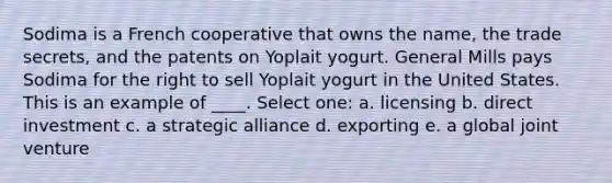 Sodima is a French cooperative that owns the name, the trade secrets, and the patents on Yoplait yogurt. General Mills pays Sodima for the right to sell Yoplait yogurt in the United States. This is an example of ____. Select one: a. licensing b. direct investment c. a strategic alliance d. exporting e. a global joint venture