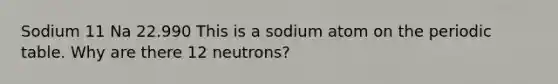 Sodium 11 Na 22.990 This is a sodium atom on the periodic table. Why are there 12 neutrons?