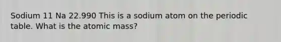 Sodium 11 Na 22.990 This is a sodium atom on the periodic table. What is the atomic mass?