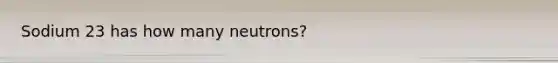 Sodium 23 has how many neutrons?