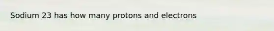 Sodium 23 has how many protons and electrons