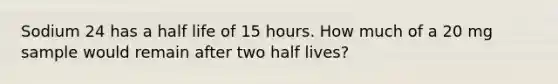 Sodium 24 has a half life of 15 hours. How much of a 20 mg sample would remain after two half lives?