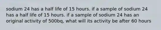 sodium 24 has a half life of 15 hours. if a sample of sodium 24 has a half life of 15 hours. if a sample of sodium 24 has an original activity of 500bq, what will its activity be after 60 hours