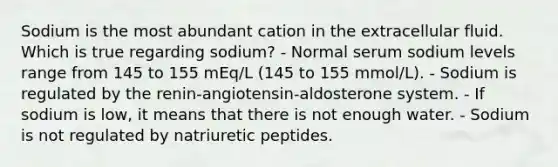 Sodium is the most abundant cation in the extracellular fluid. Which is true regarding sodium? - Normal serum sodium levels range from 145 to 155 mEq/L (145 to 155 mmol/L). - Sodium is regulated by the renin-angiotensin-aldosterone system. - If sodium is low, it means that there is not enough water. - Sodium is not regulated by natriuretic peptides.