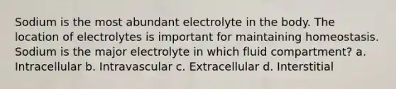 Sodium is the most abundant electrolyte in the body. The location of electrolytes is important for maintaining homeostasis. Sodium is the major electrolyte in which fluid compartment? a. Intracellular b. Intravascular c. Extracellular d. Interstitial