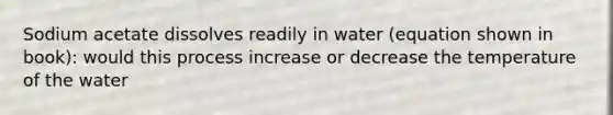 Sodium acetate dissolves readily in water (equation shown in book): would this process increase or decrease the temperature of the water