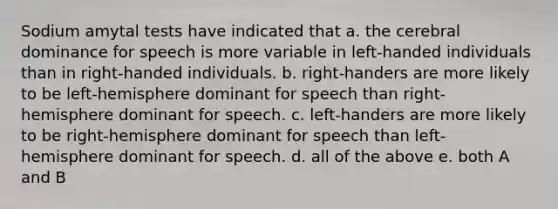 Sodium amytal tests have indicated that a. the cerebral dominance for speech is more variable in left-handed individuals than in right-handed individuals. b. right-handers are more likely to be left-hemisphere dominant for speech than right-hemisphere dominant for speech. c. left-handers are more likely to be right-hemisphere dominant for speech than left- hemisphere dominant for speech. d. all of the above e. both A and B