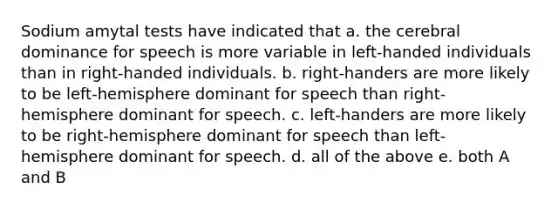 Sodium amytal tests have indicated that a. the cerebral dominance for speech is more variable in left-handed individuals than in right-handed individuals. b. right-handers are more likely to be left-hemisphere dominant for speech than right-hemisphere dominant for speech. c. left-handers are more likely to be right-hemisphere dominant for speech than left-hemisphere dominant for speech. d. all of the above e. both A and B