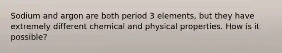 Sodium and argon are both period 3 elements, but they have extremely different chemical and physical properties. How is it possible?