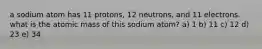 a sodium atom has 11 protons, 12 neutrons, and 11 electrons. what is the atomic mass of this sodium atom? a) 1 b) 11 c) 12 d) 23 e) 34