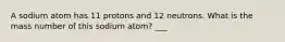 A sodium atom has 11 protons and 12 neutrons. What is the mass number of this sodium atom? ___