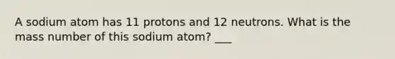 A sodium atom has 11 protons and 12 neutrons. What is the mass number of this sodium atom? ___