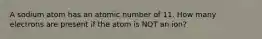 A sodium atom has an atomic number of 11. How many electrons are present if the atom is NOT an ion?