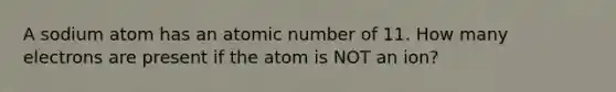 A sodium atom has an atomic number of 11. How many electrons are present if the atom is NOT an ion?