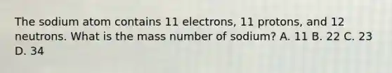 The sodium atom contains 11 electrons, 11 protons, and 12 neutrons. What is the mass number of sodium? A. 11 B. 22 C. 23 D. 34