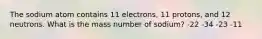 The sodium atom contains 11 electrons, 11 protons, and 12 neutrons. What is the mass number of sodium? -22 -34 -23 -11