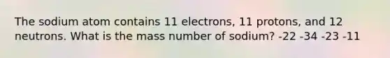 The sodium atom contains 11 electrons, 11 protons, and 12 neutrons. What is the mass number of sodium? -22 -34 -23 -11