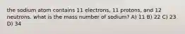 the sodium atom contains 11 electrons, 11 protons, and 12 neutrons. what is the mass number of sodium? A) 11 B) 22 C) 23 D) 34