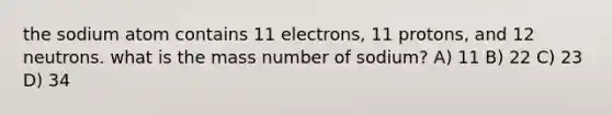 the sodium atom contains 11 electrons, 11 protons, and 12 neutrons. what is the mass number of sodium? A) 11 B) 22 C) 23 D) 34