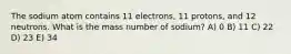 The sodium atom contains 11 electrons, 11 protons, and 12 neutrons. What is the mass number of sodium? A) 0 B) 11 C) 22 D) 23 E) 34