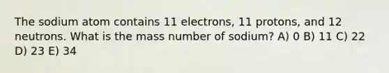 The sodium atom contains 11 electrons, 11 protons, and 12 neutrons. What is the mass number of sodium? A) 0 B) 11 C) 22 D) 23 E) 34