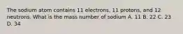 The sodium atom contains 11 electrons, 11 protons, and 12 neutrons. What is the mass number of sodium A. 11 B. 22 C. 23 D. 34