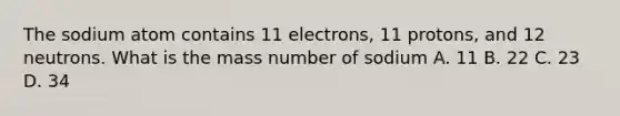 The sodium atom contains 11 electrons, 11 protons, and 12 neutrons. What is the mass number of sodium A. 11 B. 22 C. 23 D. 34