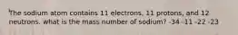 The sodium atom contains 11 electrons, 11 protons, and 12 neutrons. what is the mass number of sodium? -34 -11 -22 -23