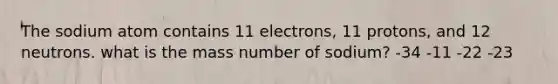 The sodium atom contains 11 electrons, 11 protons, and 12 neutrons. what is the mass number of sodium? -34 -11 -22 -23