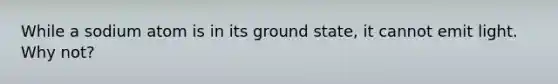 While a sodium atom is in its ground state, it cannot emit light. Why not?