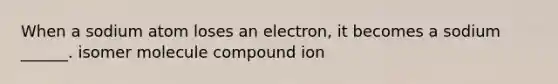 When a sodium atom loses an electron, it becomes a sodium ______. isomer molecule compound ion