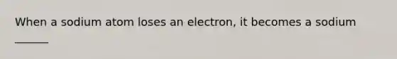 When a sodium atom loses an electron, it becomes a sodium ______