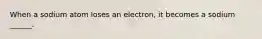 When a sodium atom loses an electron, it becomes a sodium ______.